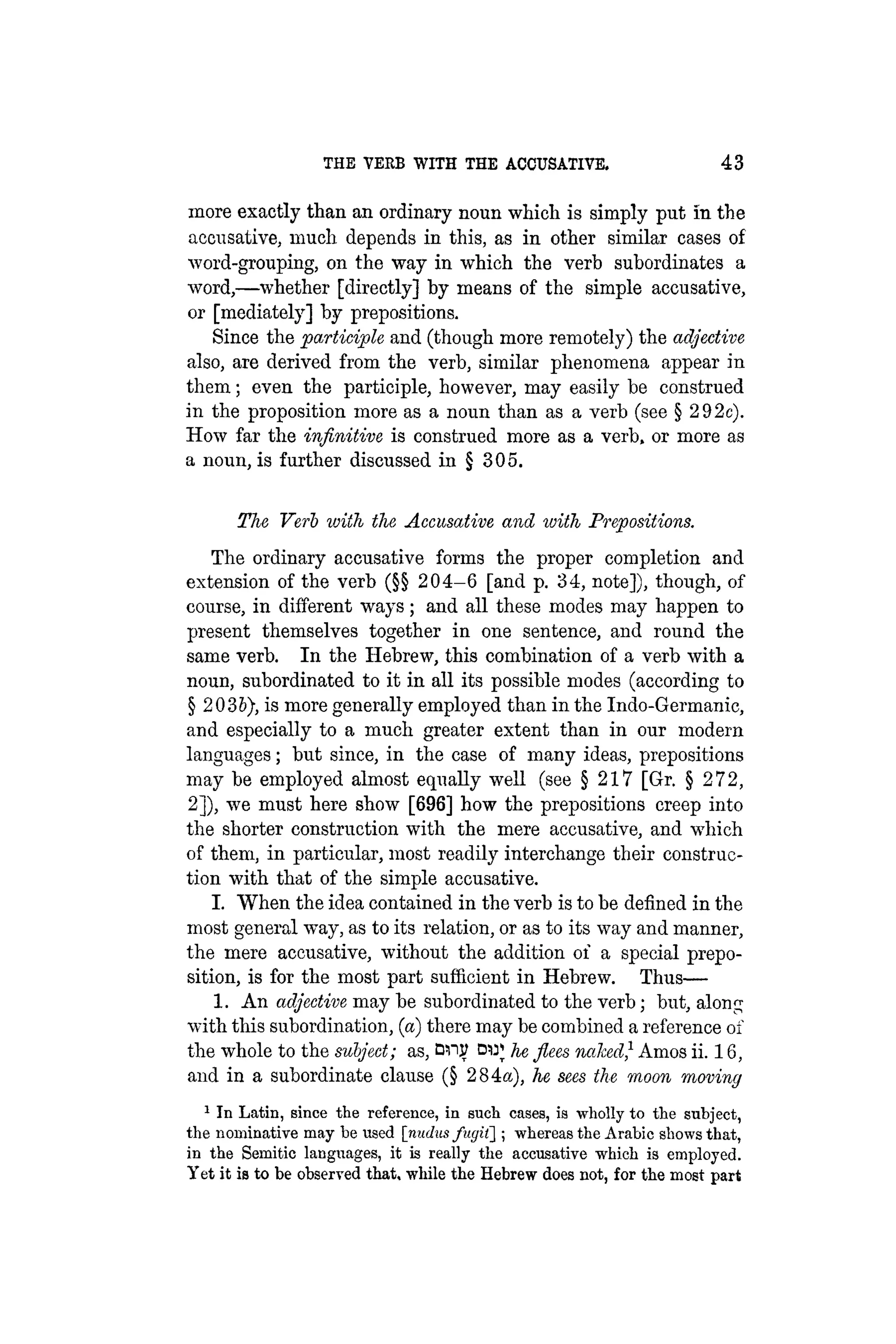 THE VERB WITH THE ACCUSATIVE. 43
more exactly than an ordinary noun which is simply put in the
accusative, much depends in this, as in other similar cases of
word-grouping, on the way in which the verb subordinates a
word,—whether [directly] by means of the simple accusative,
or [mediately] by prepositions.
Since the participle and (though more remotely) the adjective
also, are derived from the verb, similar phenomena appear in
them; even the participle, however, may easily be construed
in the proposition more as a noun than as a verb (see § 292c).
How far the infinitive is construed more as a verb, or more as
a noun, is further discussed in § 305.
The Verb with the Accusative and with Prepositions.
The ordinary accusative forms the proper completion and
extension of the verb (§§ 204-6 [and p. 34, note]), though, of
course, in different ways; and all these modes may happen to
present themselves together in one sentence, and round the
same verb. In the Hebrew, this combination of a verb with a
noun, subordinated to it in all its possible modes (according to
§ 203&), is more generally employed than in the Indo-Germanic,
and especially to a much greater extent than in our modern
languages; but since, in the case of many ideas, prepositions
may be employed almost equally well (see § 217 [Gr. § 272,
2]), we must here show [696] how the prepositions creep into
the shorter construction with the mere accusative, and which
of them, in particular, most readily interchange their construc-
tion with that of the simple accusative.
I. When the idea contained in the verb is to be defined in the
most general way, as to its relation, or as to its way and manner,
the mere accusative, without the addition of a special prepo-
sition, is for the most part sufficient in Hebrew. Thus—
1. An adjective may be subordinated to the verb; but, along
with this subordination, (a) there may be combined a reference of
the whole to the subject; as, Blip DUJ he flees naked} Amos ii. 16,
and in a subordinate clause (§ 284a), he sees the moon moving
1 In Latin, since the reference, in such cases, is wholly to the subject,
the nominative may be used [nudus fugil] ; whereas the Arabic shows that,
in the Semitic languages, it is really the accusative which is employed.
Yet it is to be observed that, while the Hebrew does not, for the most part
 