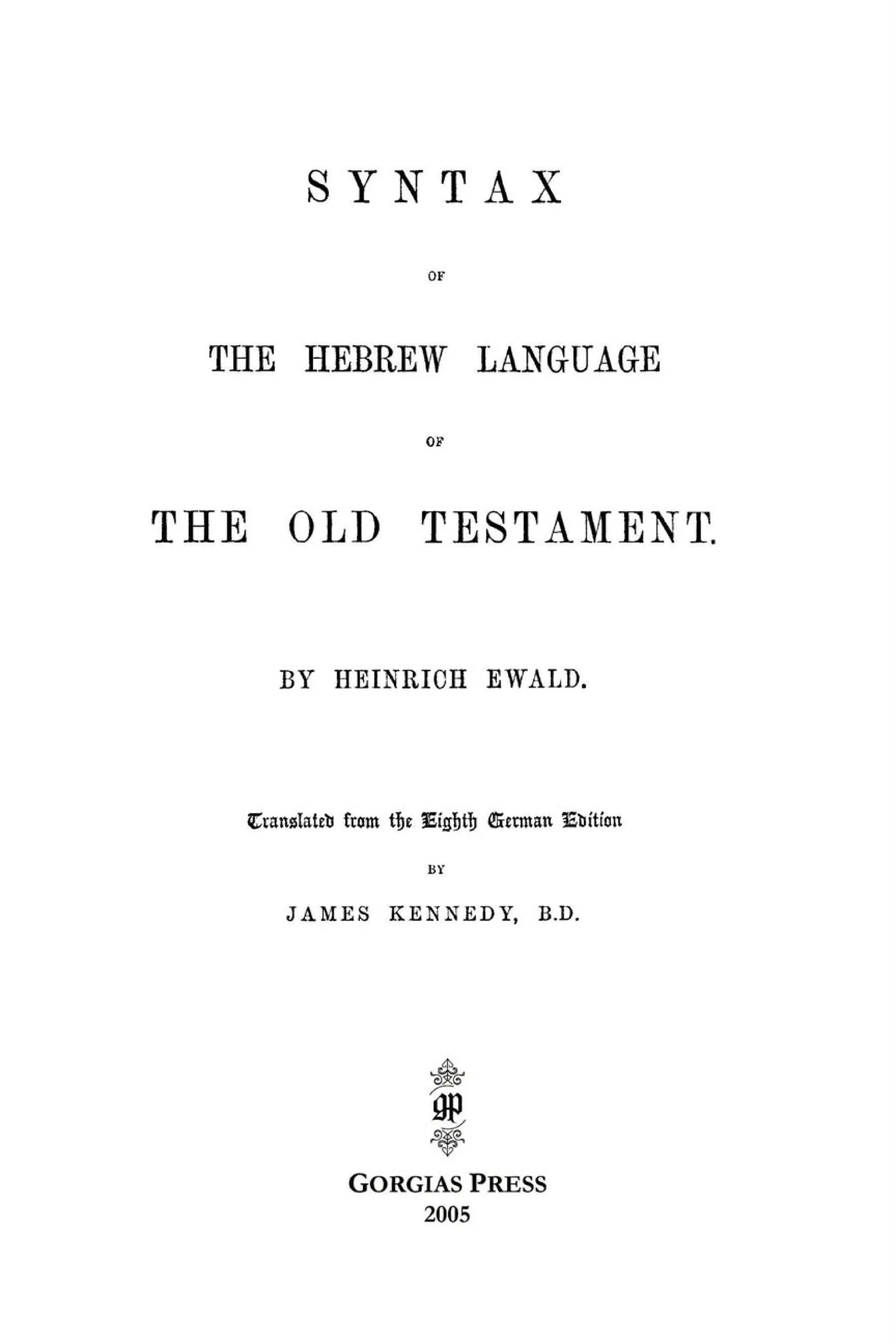 S Y N T A X
OF
THE HEBREW LANGUAGE
OF
THE OLD TESTAMENT.
BY HEINRICH EWALD.
Cïanslateïi front tïje fEigl&tïjffietmatilEìrittim
BY
JAMES KENNEDY, B.D.
A
1
GORGIAS PRESS
2005
 