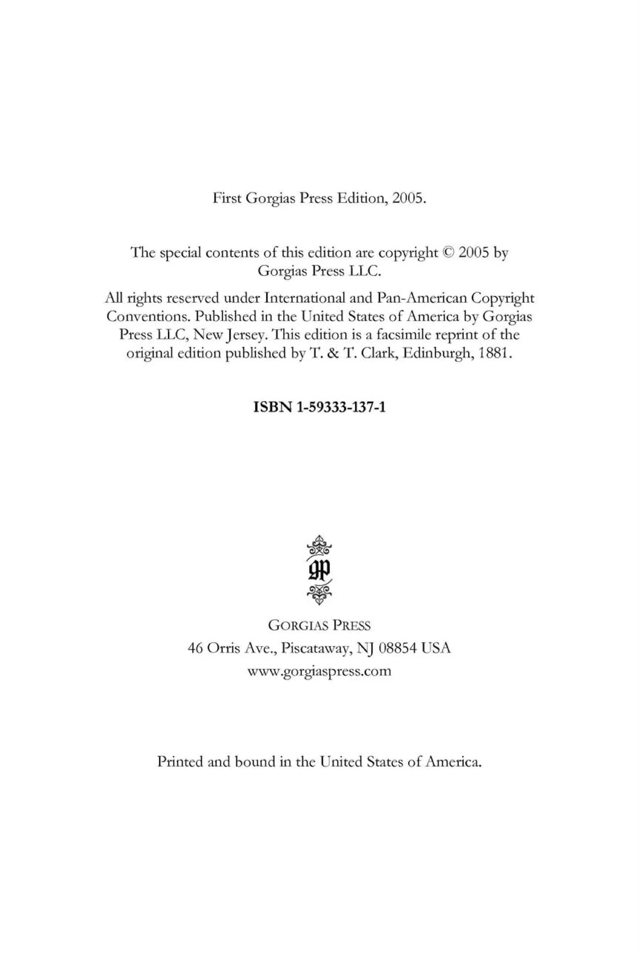 First Gorgias Press Edition, 2005.
The special contents of this edition are copyright <
£
> 2005 by
Gorgias Press LLC.
All rights reserved under International and Pan-American Copyright
Conventions. Published in the United States of America by Gorgias
Press LLC, New Jersey. This edition is a facsimile reprint of the
original edition published by T. & T. Clark, Edinburgh, 1881.
ISBN 1-59333-137-1
&
Ì G
GORGIAS PRESS
46 Orris Ave., Piscataway, NJ 08854 USA
www.gorgiaspress.com
Printed and bound in the United States of America.
 