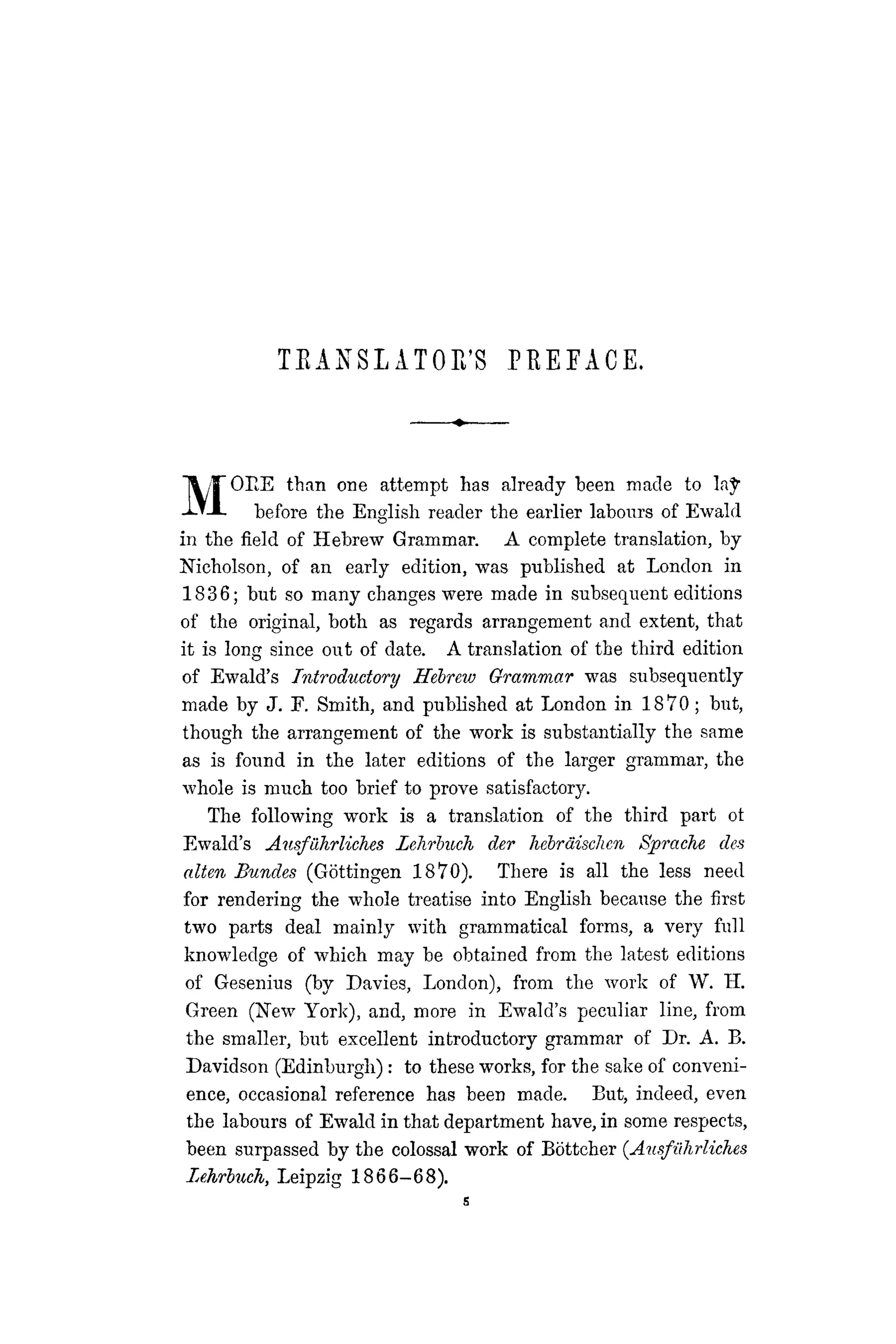 T E A N S L ATOE'S PEEEACE.
MOEE than one attempt has already been made to la^
before the English reader the earlier labours of Ewald
in the field of Hebrew Grammar. A complete translation, by
Nicholson, of an early edition, was published at London in
1836; but so many changes were made in subsequent editions
of the original, both as regards arrangement and extent, that
it is long since out of date. A translation of the third edition
of Ewald's Introductory Hebrew Grammar was subsequently
made by J. F. Smith, and published at London in 1870; but,
though the arrangement of the work is substantially the same
as is found in the later editions of the larger grammar, the
whole is much too brief to prove satisfactory.
The following work is a translation of the third part ot
Ewald's Ausführliches Lehrbuch der hebräischen Sprache des
alten Bundes (Göttingen 1870). There is all the less need
for rendering the whole treatise into English because the first
two parts deal mainly with grammatical forms, a very full
knowledge of which may be obtained from the latest editions
of Gesenius (by Davies, London), from the work of W. H.
Green (New York), and, more in Ewald's peculiar line, from
the smaller, but excellent introductory grammar of Dr. A. B.
Davidson (Edinburgh): to these works, for the sake of conveni-
ence, occasional reference has been made. But, indeed, even
the labours of Ewald in that department have, in some respects,
been surpassed by the colossal work of Böttcher (Ausführliches
Lehrbuch, Leipzig 1866-68).
s
 