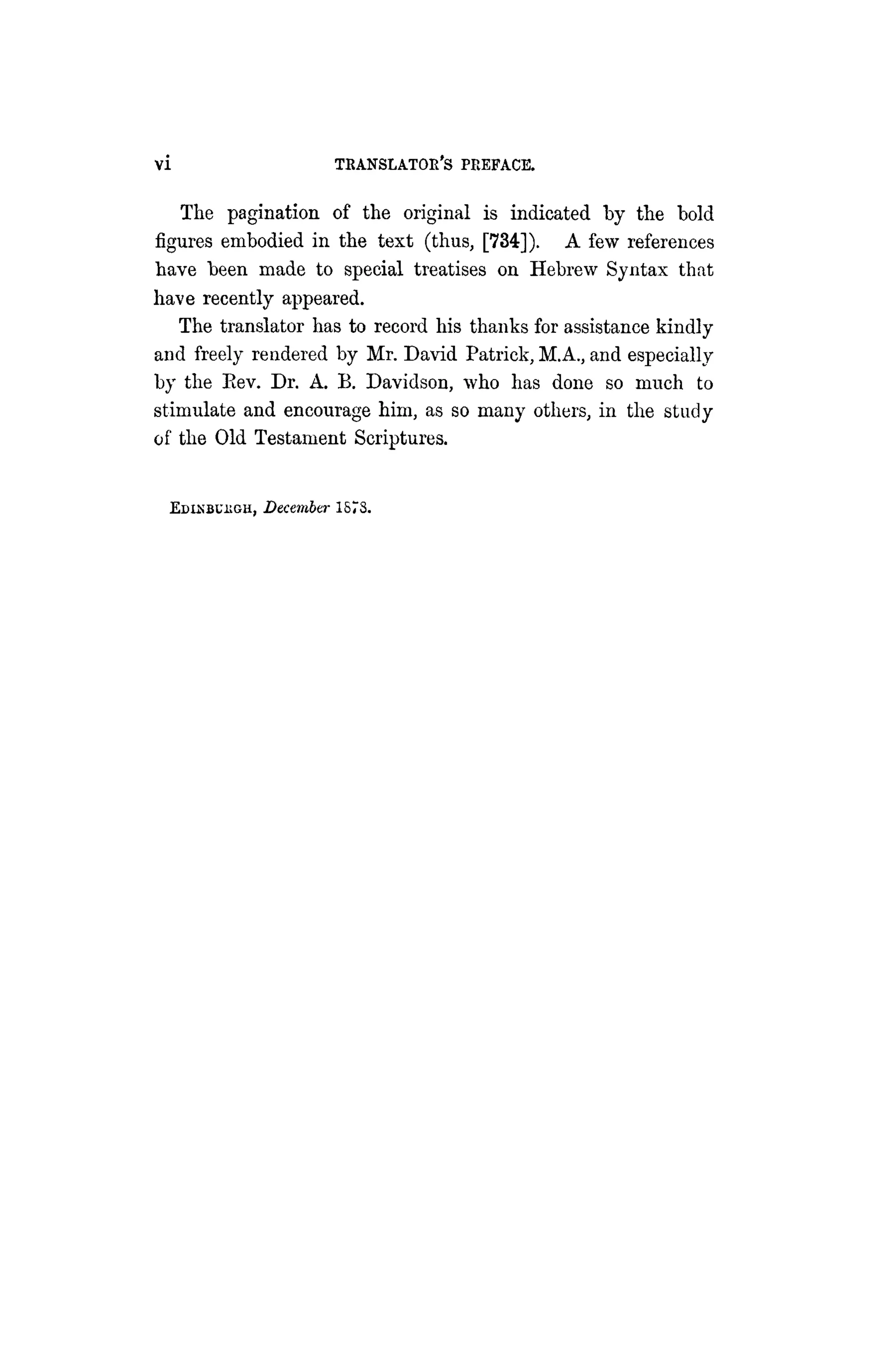 vi TRANSLATOR'S PREFACE.
The pagination of the original is indicated by the bold
figures embodied in the text (thus, [734]). A few references
have been made to special treatises on Hebrew Syntax that
have recently appeared.
The translator has to record his thanks for assistance kindly
and freely rendered by Mr. David Patrick, M.A., and especially
by the Eev. Dr. A. B. Davidson, who has done so much to
stimulate and encourage him, as so many others, in the study
of the Old Testament Scriptures.
EDIKBUUGH, December 1873.
 