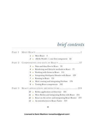 vii
brief contents
PART 1 MEET REACT.................................................................1
1 ■ Meet React 3
2 ■ <Hello World />: our first component 22
PART 2 COMPONENTS AND DATA IN REACT ..............................57
3 ■ Data and data flow in React 59
4 ■ Rendering and lifecycle methods in React 77
5 ■ Working with forms in React 111
6 ■ Integrating third-party libraries with React 129
7 ■ Routing in React 151
8 ■ More routing and integrating Firebase 170
9 ■ Testing React components 192
PART 3 REACT APPLICATION ARCHITECTURE..........................219
10 ■ Redux application architecture 221
11 ■ More Redux and integrating Redux with React 251
12 ■ React on the server and integrating React Router 277
13 ■ An introduction to React Native 313
Licensed to Samir Mashlum <smashlum@gmail.com>
 