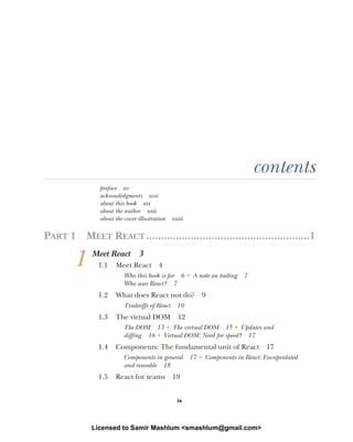 ix
contents
preface xv
acknowledgments xvii
about this book xix
about the author xxii
about the cover illustration xxiii
PART 1 MEET REACT.......................................................1
1 Meet React 3
1.1 Meet React 4
Who this book is for 6 ■
A note on tooling 7
Who uses React? 7
1.2 What does React not do? 9
Tradeoffs of React 10
1.3 The virtual DOM 12
The DOM 13 ■
The virtual DOM 15 ■
Updates and
diffing 16 ■
Virtual DOM: Need for speed? 17
1.4 Components: The fundamental unit of React 17
Components in general 17 ■
Components in React: Encapsulated
and reusable 18
1.5 React for teams 19
Licensed to Samir Mashlum <smashlum@gmail.com>
 