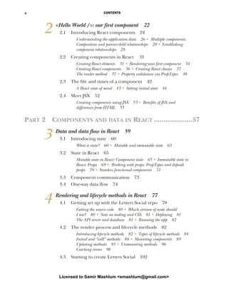 CONTENTS
x
2 <Hello World />: our first component 22
2.1 Introducing React components 24
Understanding the application data 26 ■ Multiple components:
Composition and parent-child relationships 28 ■ Establishing
component relationships 28
2.2 Creating components in React 31
Creating React elements 31 ■ Rendering your first component 34
Creating React components 36 ■ Creating React classes 37
The render method 37 ■ Property validation via PropTypes 38
2.3 The life and times of a component 42
A React state of mind 43 ■ Setting initial state 44
2.4 Meet JSX 52
Creating components using JSX 53 ■ Benefits of JSX and
differences from HTML 55
PART 2 COMPONENTS AND DATA IN REACT ....................57
3 Data and data flow in React 59
3.1 Introducing state 60
What is state? 60 ■
Mutable and immutable state 63
3.2 State in React 65
Mutable state in React: Component state 65 ■
Immutable state in
React: Props 69 ■
Working with props: PropTypes and default
props 70 ■
Stateless functional components 71
3.3 Component communication 73
3.4 One-way data flow 74
4 Rendering and lifecycle methods in React 77
4.1 Getting set up with the Letters Social repo 78
Getting the source code 80 ■
Which version of node should
I use? 80 ■
Note on tooling and CSS 81 ■
Deploying 81
The API server and database 81 ■
Running the app 82
4.2 The render process and lifecycle methods 82
Introducing lifecycle methods 82 ■
Types of lifecycle methods 84
Initial and “will” methods 88 ■
Mounting components 89
Updating methods 93 ■
Unmounting methods 96
Catching errors 98
4.3 Starting to create Letters Social 102
Licensed to Samir Mashlum <smashlum@gmail.com>
 