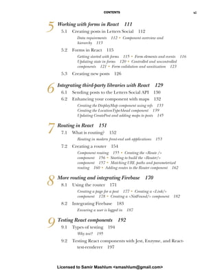 CONTENTS xi
5 Working with forms in React 111
5.1 Creating posts in Letters Social 112
Data requirements 112 ■ Component overview and
hierarchy 113
5.2 Forms in React 115
Getting started with forms 115 ■ Form elements and events 116
Updating state in forms 120 ■ Controlled and uncontrolled
components 121 ■ Form validation and sanitization 123
5.3 Creating new posts 126
6 Integrating third-party libraries with React 129
6.1 Sending posts to the Letters Social API 130
6.2 Enhancing your component with maps 132
Creating the DisplayMap component using refs 133
Creating the LocationTypeAhead component 139
Updating CreatePost and adding maps to posts 145
7 Routing in React 151
7.1 What is routing? 152
Routing in modern front-end web applications 153
7.2 Creating a router 154
Component routing 155 ■
Creating the <Route />
component 156 ■
Starting to build the <Router/>
component 157 ■
Matching URL paths and parameterized
routing 160 ■
Adding routes to the Router component 162
8 More routing and integrating Firebase 170
8.1 Using the router 171
Creating a page for a post 177 ■
Creating a <Link/>
component 178 ■
Creating a <NotFound/> component 182
8.2 Integrating Firebase 183
Ensuring a user is logged in 187
9 Testing React components 192
9.1 Types of testing 194
Why test? 195
9.2 Testing React components with Jest, Enzyme, and React-
test-renderer 197
Licensed to Samir Mashlum <smashlum@gmail.com>
 