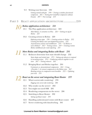 CONTENTS
xii
9.3 Writing your first tests 199
Getting started with Jest 199 ■ Testing a stateless functional
component 201 ■ Testing the CreatePost component without
Enzyme 205 ■ Test coverage 213
PART 3 REACT APPLICATION ARCHITECTURE................219
10 Redux application architecture 221
10.1 The Flux application architecture 223
Meet Redux: A variation on Flux 226 ■
Getting set up for
Redux 227
10.2 Creating actions in Redux 229
Defining action types 230 ■
Creating actions in Redux 232
Creating the Redux store and dispatching actions 232
Asynchronous actions and middleware 235 ■
To Redux or
not to Redux? 242 ■
Testing actions 245 ■
Creating custom
Redux middleware for crash reporting 247
11 More Redux and integrating Redux with React 251
11.1 Reducers determine how state should change 252
State shape and initial state 253 ■
Setting up reducers to respond
to incoming action 254 ■
Combining reducers together in our
store 261 ■
Testing reducers 262
11.2 Bringing React and Redux together 264
Containers vs. presentational components 264 ■
Using
<Provider /> to connect components to the Redux store 267
Binding actions to component event handlers 272 ■
Updating
your tests 274
12 React on the server and integrating React Router 277
12.1 What is server-side rendering? 278
Digging into server-side rendering 280
12.2 Why render on the server? 282
12.3 You might not need SSR 285
12.4 Rendering components on the server 286
12.5 Switching to React Router 292
Setting up React router 293
12.6 Handling authenticated routes with React router 297
12.7 Server rendering with data-fetching 301
Licensed to Samir Mashlum <smashlum@gmail.com>
 