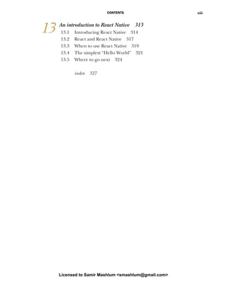 CONTENTS xiii
13 An introduction to React Native 313
13.1 Introducing React Native 314
13.2 React and React Native 317
13.3 When to use React Native 319
13.4 The simplest “Hello World” 321
13.5 Where to go next 324
index 327
Licensed to Samir Mashlum <smashlum@gmail.com>
 