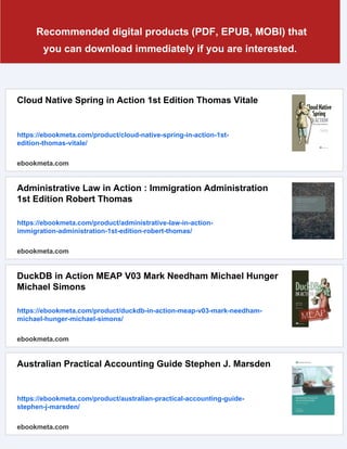 Recommended digital products (PDF, EPUB, MOBI) that
you can download immediately if you are interested.
Cloud Native Spring in Action 1st Edition Thomas Vitale
https://ebookmeta.com/product/cloud-native-spring-in-action-1st-
edition-thomas-vitale/
ebookmeta.com
Administrative Law in Action : Immigration Administration
1st Edition Robert Thomas
https://ebookmeta.com/product/administrative-law-in-action-
immigration-administration-1st-edition-robert-thomas/
ebookmeta.com
DuckDB in Action MEAP V03 Mark Needham Michael Hunger
Michael Simons
https://ebookmeta.com/product/duckdb-in-action-meap-v03-mark-needham-
michael-hunger-michael-simons/
ebookmeta.com
Australian Practical Accounting Guide Stephen J. Marsden
https://ebookmeta.com/product/australian-practical-accounting-guide-
stephen-j-marsden/
ebookmeta.com
 