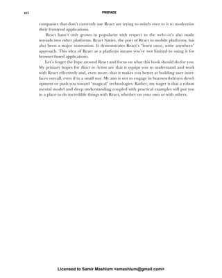 PREFACE
xvi
companies that don’t currently use React are trying to switch over to it to modernize
their frontend applications.
React hasn’t only grown in popularity with respect to the web—it’s also made
inroads into other platforms. React Native, the port of React to mobile platforms, has
also been a major innovation. It demonstrates React’s “learn once, write anywhere”
approach. This idea of React as a platform means you’re not limited to using it for
browser-based applications.
Let’s forget the hype around React and focus on what this book should do for you.
My primary hopes for React in Action are that it equips you to understand and work
with React effectively and, even more, that it makes you better at building user inter-
faces overall, even if in a small way. My aim is not to engage in buzzword-driven devel-
opment or push you toward “magical” technologies. Rather, my wager is that a robust
mental model and deep understanding coupled with practical examples will put you
in a place to do incredible things with React, whether on your own or with others.
Licensed to Samir Mashlum <smashlum@gmail.com>
 