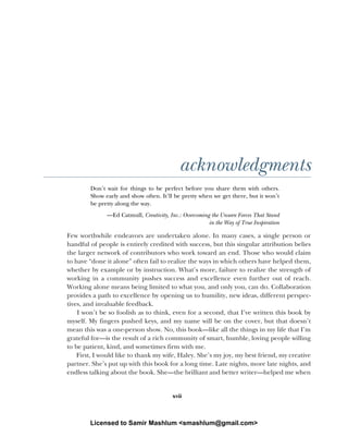 xvii
acknowledgments
Don’t wait for things to be perfect before you share them with others.
Show early and show often. It’ll be pretty when we get there, but it won’t
be pretty along the way.
—Ed Catmull, Creativity, Inc.: Overcoming the Unseen Forces That Stand
in the Way of True Inspiration
Few worthwhile endeavors are undertaken alone. In many cases, a single person or
handful of people is entirely credited with success, but this singular attribution belies
the larger network of contributors who work toward an end. Those who would claim
to have “done it alone” often fail to realize the ways in which others have helped them,
whether by example or by instruction. What’s more, failure to realize the strength of
working in a community pushes success and excellence even further out of reach.
Working alone means being limited to what you, and only you, can do. Collaboration
provides a path to excellence by opening us to humility, new ideas, different perspec-
tives, and invaluable feedback.
I won’t be so foolish as to think, even for a second, that I’ve written this book by
myself. My fingers pushed keys, and my name will be on the cover, but that doesn’t
mean this was a one-person show. No, this book—like all the things in my life that I’m
grateful for—is the result of a rich community of smart, humble, loving people willing
to be patient, kind, and sometimes firm with me.
First, I would like to thank my wife, Haley. She’s my joy, my best friend, my creative
partner. She’s put up with this book for a long time. Late nights, more late nights, and
endless talking about the book. She—the brilliant and better writer—helped me when
Licensed to Samir Mashlum <smashlum@gmail.com>
 