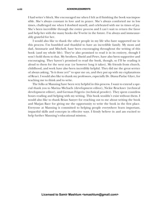 ACKNOWLEDGMENTS
xviii
I had writer’s block. She encouraged me when I felt as if finishing the book was impos-
sible. She’s always constant in love and in prayer. She’s always comforted me in low
times, challenged me when I doubted myself, and celebrated with me in times of joy.
She’s been incredible through the entire process and I can’t wait to return the favor
and help her with the many books she’ll write in the future. I’m always and immeasur-
ably grateful for her.
I would also like to thank the other people in my life who have supported me in
this process. I’m humbled and thankful to have an incredible family. My mom and
dad, Annmarie and Mitchell, have been encouraging throughout the writing of this
book (and my whole life). They’ve also promised to read it in its entirety, though I
won’t hold them to that. My brothers, David and Peter, have also been supportive and
encouraging. They haven’t promised to read the book, though, so I’ll be reading it
aloud to them for the next year (or however long it takes). My friends from church,
childhood, and work have also been incredibly helpful. They did me the great service
of always asking, “Is it done yet?” to spur me on, and they put up with my explanations
of React. I would also like to thank my professors, especially Dr. Diana Pavlac Glyer, for
teaching me to think and to write.
The folks at Manning have been very helpful in this process. I want to extend a spe-
cial thank you to Marina Michaels (development editor), Nickie Bruckner (technical
development editor), and German Frigerio (technical proofer). They spent countless
hours reading and helping with my writing. This book wouldn’t exist without them. I
would also like to thank Brian Sawyer for reaching out to me about writing the book
and Marjan Bace for giving me the opportunity to write the book in the first place.
Everyone at Manning is committed to helping people everywhere learn important,
impactful skills and concepts in effective ways. I firmly believe in and am excited to
help further Manning’s educational mission.
Licensed to Samir Mashlum <smashlum@gmail.com>
 