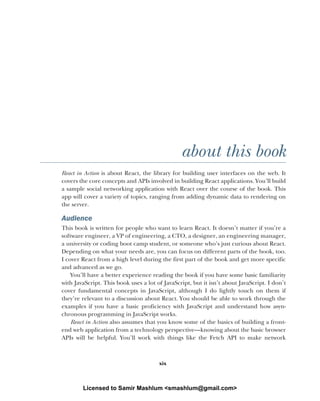 xix
about this book
React in Action is about React, the library for building user interfaces on the web. It
covers the core concepts and APIs involved in building React applications. You’ll build
a sample social networking application with React over the course of the book. This
app will cover a variety of topics, ranging from adding dynamic data to rendering on
the server.
Audience
This book is written for people who want to learn React. It doesn’t matter if you’re a
software engineer, a VP of engineering, a CTO, a designer, an engineering manager,
a university or coding boot camp student, or someone who’s just curious about React.
Depending on what your needs are, you can focus on different parts of the book, too.
I cover React from a high level during the first part of the book and get more specific
and advanced as we go.
You’ll have a better experience reading the book if you have some basic familiarity
with JavaScript. This book uses a lot of JavaScript, but it isn’t about JavaScript. I don’t
cover fundamental concepts in JavaScript, although I do lightly touch on them if
they’re relevant to a discussion about React. You should be able to work through the
examples if you have a basic proficiency with JavaScript and understand how asyn-
chronous programming in JavaScript works.
React in Action also assumes that you know some of the basics of building a front-
end web application from a technology perspective—knowing about the basic browser
APIs will be helpful. You’ll work with things like the Fetch API to make network
Licensed to Samir Mashlum <smashlum@gmail.com>
 
