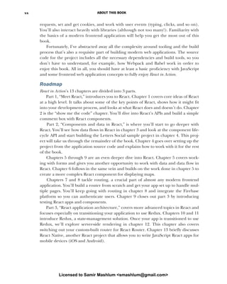 ABOUT THIS BOOK
xx
requests, set and get cookies, and work with user events (typing, clicks, and so on).
You’ll also interact heavily with libraries (although not too many!). Familiarity with
the basics of a modern frontend application will help you get the most out of this
book.
Fortunately, I’ve abstracted away all the complexity around tooling and the build
process that’s also a requisite part of building modern web applications. The source
code for the project includes all the necessary dependencies and build tools, so you
don’t have to understand, for example, how Webpack and Babel work in order to
enjoy this book. All in all, you should have at least a basic proficiency with JavaScript
and some frontend web application concepts to fully enjoy React in Action.
Roadmap
React in Action’s 13 chapters are divided into 3 parts.
Part 1, “Meet React,” introduces you to React. Chapter 1 covers core ideas of React
at a high level. It talks about some of the key points of React, shows how it might fit
into your development process, and looks at what React does and doesn’t do. Chapter
2 is the “show me the code” chapter. You’ll dive into React’s APIs and build a simple
comment box with React components.
Part 2, “Components and data in React,” is where you’ll start to go deeper with
React. You’ll see how data flows in React in chapter 3 and look at the component life-
cycle API and start building the Letters Social sample project in chapter 4. This proj-
ect will take us through the remainder of the book. Chapter 4 goes over setting up the
project from the application source code and explains how to work with it for the rest
of the book.
Chapters 5 through 9 are an even deeper dive into React. Chapter 5 covers work-
ing with forms and gives you another opportunity to work with data and data flow in
React. Chapter 6 follows in the same vein and builds on the work done in chapter 5 to
create a more complex React component for displaying maps.
Chapters 7 and 8 tackle routing, a crucial part of almost any modern frontend
application. You’ll build a router from scratch and get your app set up to handle mul-
tiple pages. You’ll keep going with routing in chapter 8 and integrate the Firebase
platform so you can authenticate users. Chapter 9 closes out part 3 by introducing
testing React apps and components.
Part 3, “React application architecture,” covers more advanced topics in React and
focuses especially on transitioning your application to use Redux. Chapters 10 and 11
introduce Redux, a state-management solution. Once your app is transitioned to use
Redux, we’ll explore server-side rendering in chapter 12. This chapter also covers
switching out your custom-built router for React Router. Chapter 13 briefly discusses
React Native, another React project that allows you to write JavaScript React apps for
mobile devices (iOS and Android).
Licensed to Samir Mashlum <smashlum@gmail.com>
 