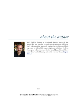 xxii
about the author
Mark Tielens Thomas is a full-stack software engineer and
author. He and his wife live and work in southern California.
Mark enjoys tackling large-scale engineering problems and lead-
ing teams to deliver high-impact, high-value solutions. He loves
Jesus, good coffee, too many books, fast APIs, and beautiful sys-
tems. He writes for Manning and on his personal blog at https:/
/
ifelse.io.
Licensed to Samir Mashlum <smashlum@gmail.com>
 