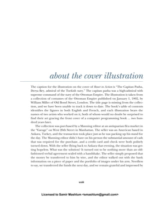 xxiii
about the cover illustration
The caption for the illustration on the cover of React in Action is “The Capitan Pasha,
Derya Bey, admiral of the Turkish navy.” The capitan pasha was a high-admiral with
supreme command of the navy of the Ottoman Empire. The illustration is taken from
a collection of costumes of the Ottoman Empire published on January 1, 1802, by
William Miller of Old Bond Street, London. The title page is missing from the collec-
tion, and we have been unable to track it down to date. The book’s table of contents
identifies the figures in both English and French, and each illustration bears the
names of two artists who worked on it, both of whom would no doubt be surprised to
find their art gracing the front cover of a computer programming book ... two hun-
dred years later.
The collection was purchased by a Manning editor at an antiquarian flea market in
the “Garage” on West 26th Street in Manhattan. The seller was an American based in
Ankara, Turkey, and the transaction took place just as he was packing up his stand for
the day. The Manning editor didn’t have on his person the substantial amount of cash
that was required for the purchase, and a credit card and check were both politely
turned down. With the seller flying back to Ankara that evening, the situation was get-
ting hopeless. What was the solution? It turned out to be nothing more than an old-
fashioned verbal agreement sealed with a handshake. The seller simply proposed that
the money be transferred to him by wire, and the editor walked out with the bank
information on a piece of paper and the portfolio of images under his arm. Needless
to say, we transferred the funds the next day, and we remain grateful and impressed by
Licensed to Samir Mashlum <smashlum@gmail.com>
 