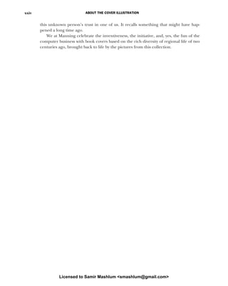 ABOUT THE COVER ILLUSTRATION
xxiv
this unknown person’s trust in one of us. It recalls something that might have hap-
pened a long time ago.
We at Manning celebrate the inventiveness, the initiative, and, yes, the fun of the
computer business with book covers based on the rich diversity of regional life of two
centuries ago, brought back to life by the pictures from this collection.
Licensed to Samir Mashlum <smashlum@gmail.com>
 