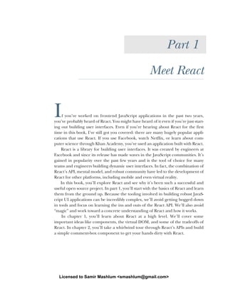 Part 1
Meet React
If you’ve worked on frontend JavaScript applications in the past two years,
you’ve probably heard of React. You might have heard of it even if you’re just start-
ing out building user interfaces. Even if you’re hearing about React for the first
time in this book, I’ve still got you covered: there are many hugely popular appli-
cations that use React. If you use Facebook, watch Netflix, or learn about com-
puter science through Khan Academy, you’ve used an application built with React.
React is a library for building user interfaces. It was created by engineers at
Facebook and since its release has made waves in the JavaScript communities. It’s
gained in popularity over the past few years and is the tool of choice for many
teams and engineers building dynamic user interfaces. In fact, the combination of
React’s API, mental model, and robust community have led to the development of
React for other platforms, including mobile and even virtual reality.
In this book, you’ll explore React and see why it’s been such a successful and
useful open source project. In part 1, you’ll start with the basics of React and learn
them from the ground up. Because the tooling involved in building robust JavaS-
cript UI applications can be incredibly complex, we’ll avoid getting bogged down
in tools and focus on learning the ins and outs of the React API. We’ll also avoid
“magic” and work toward a concrete understanding of React and how it works.
In chapter 1, you’ll learn about React at a high level. We’ll cover some
important ideas like components, the virtual DOM, and some of the tradeoffs of
React. In chapter 2, you’ll take a whirlwind tour through React’s APIs and build
a simple comment-box component to get your hands dirty with React.
Licensed to Samir Mashlum <smashlum@gmail.com>
 