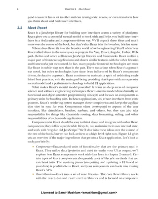 4 CHAPTER 1 Meet React
good reason: it has a lot to offer and can reinvigorate, renew, or even transform how
you think about and build user interfaces.
1.1 Meet React
React is a JavaScript library for building user interfaces across a variety of platforms.
React gives you a powerful mental model to work with and helps you build user inter-
faces in a declarative and component-driven way. We’ll unpack these ideas and much
more over the course of the book, but that’s what React is in the broadest, briefest sense.
Where does React fit into the broader world of web engineering? You’ll often hear
React talked about in the same space as projects like Vue, Preact, Angular, Ember, Web-
pack, Redux and other well-known JavaScript libraries and frameworks. React is often a
major part of front-end applications and shares similar features with the other libraries
and frameworks just mentioned. In fact, many popular front-end technologies are more
like React in subtle ways now than in the past. There was a time when React’s approach
was novel, but other technologies have since been influenced by React’s component-
driven, declarative approach. React continues to maintain a spirit of rethinking estab-
lished best practices, with the main goal being providing developers with an expressive
mental model and a performant technology to build UI applications.
What makes React’s mental model powerful? It draws on deep areas of computer
science and software engineering techniques. React’s mental model draws broadly on
functional and object-oriented programming concepts and focuses on components as
primary units for building with. In React applications, you create interfaces from com-
ponents. React’s rendering system manages these components and keeps the applica-
tion view in sync for you. Components often correspond to aspects of the user
interface, like datepickers, headers, navbars, and others, but they can also take
responsibility for things like client-side routing, data formatting, styling, and other
responsibilities of a client-side application.
Components in React should be easy to think about and integrate with other React
components; they follow a predictable lifecycle, can maintain their own internal state,
and work with “regular old JavaScript.” We’ll dive into these ideas over the course of
the rest of the book, but we can look at them at a high level right now. Figure 1.1 gives
you an overview of the major ingredients that go into a React application. Let’s look at
each part briefly:
 Components—Encapsulated units of functionality that are the primary unit in
React. They utilize data (properties and state) to render your UI as output; we’ll
explore how React components work with data later in chapter 2 onward. Cer-
tain types of React components also provide a set of lifecycle methods that you
can hook into. The rendering process (outputting and updating a UI based on
your data) is predictable in React, and your components can hook into it using
React’s APIs.
 React libraries—React uses a set of core libraries. The core React library works
with the react-dom and react-native libraries and is focused on component
Licensed to Samir Mashlum <smashlum@gmail.com>
 