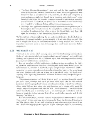 6 CHAPTER 1 Meet React
 Third-party libraries—React doesn’t come with tools for data modeling, HTTP
calls, styling libraries, or other common aspects of a front-end application. This
leaves you free to use additional code, modules, or other tools you prefer in
your application. And even though these common technologies don’t come
bundled with React, the broader ecosystem around React is full of incredibly
useful libraries. In this book, we’ll use a few of these libraries and devote chap-
ters 10 and 11 to looking at Redux, a library for state management.
 Running a React application—Your React application runs on the platform you’re
building for. This book focuses on the web platform and builds a browser and
server-based application, but other projects like React Native and React VR
open the possibility of your app running on other platforms.
We’ll spend lots of time exploring the ins and outs of React in this book, but you
may have a few questions before getting started. Is React something for you? Who
else is using React? What are some of the tradeoffs of using React or not? These are
important questions about a new technology that you’ll want answered before
adopting it.
1.1.1 Who this book is for
This book is for anyone who’s working on or interested in building user interfaces.
Really, it’s is for anyone who’s curious about React, even if you don’t work in UI engi-
neering. You’ll get the most out of this book if you have some experience with using
JavaScript to build front-end applications.
You can learn how to build applications with React as long as you know the basics
of JavaScript and have some experience building web applications. I don’t cover the
fundamentals of JavaScript in this book. Topics like prototypal inheritance, ES2015+
code, type coercion, syntax, keywords, asynchronous coding patterns like async/await,
and other fundamental topics are beyond the scope of this book. I do lightly cover
anything that’s especially pertinent to React but don’t dive deep into JavaScript as a
language.
This doesn’t mean you can’t learn React or won’t get anything from this book if
you don’t know JavaScript. But you’ll get much more if you take the time to learn
JavaScript first. Charging ahead without a working knowledge of JavaScript will make
things more difficult. You might run into situations where things might seem like
“magic” to you—things will work, but you won’t understand why. This usually hurts
rather than helps you as a developer, so ... last warning: get comfortable with the
basics of JavaScript before learning React. It’s a wonderfully expressive and flexible
language. You’ll love it!
You may already know JavaScript well and may have even dabbled in React before.
This wouldn’t be too surprising given how popular React has become. If this is you,
you’ll be able to gain a deeper understanding of some of the core concepts of React.
But I don’t cover highly specific topics you may be looking for if you’ve been working
Licensed to Samir Mashlum <smashlum@gmail.com>
 