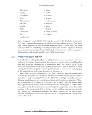9
What does React not do?
These companies aren’t blindly following the trends of the JavaScript community.
They have exceptional engineering demands that impact a huge number of users and
must deliver products on hard deadlines. Someone saying, “I heard React was good;
we should React-ify everything!” won’t fly with managers or other engineers. Compa-
nies and developers want good tools that help them think better and move quickly so
they can build high-impact, scalable, and reliable applications.
1.2 What does React not do?
So far, I’ve been talking about React at a high-level: who uses it, who this book is for,
and so on. My primary goals in writing this book are to teach you how to build applica-
tions with React and empower you as an engineer. React isn’t perfect, but it’s genu-
inely been a pleasure to work with, and I’ve seen teams do great things with it. I love
writing about it, building with it, hearing talks about it at conferences, and engaging
in the occasional spirited debate about this or that pattern.
But I would be doing you a disservice if I didn’t talk about some of the downsides
of React and describe what it doesn’t do. Understanding what something can’t do is as
important as understanding what it can do. Why? The best engineering decisions and
thinking usually happen in terms of tradeoffs instead of opinions or absolutes (“React
is fundamentally better than tool X because I like it more”). On the former point:
you’re probably not dealing with two totally different technologies (COBOL versus
JavaScript); hopefully you’re not even considering technologies that are fundamentally
unsuited to the task at hand. And to the latter point: building great projects and solv-
ing engineering challenges should never be about opinions. It’s not that people’s
opinions don’t matter—that’s certainly not true—it’s that opinions don’t make things
work well or at all.
■ Facebook ■ Asana
■ Netflix ■ ESPN
■ New Relic ■ Walmart
■ Uber ■ Venmo
■ Wealthfront ■ Codecademy
■ Heroku ■ Atlassian
■ PayPal ■ Asana
■ BBC ■ Airbnb
■ Microsoft ■ Khan Academy
■ NFL ■ FloQast
■ And more!
Licensed to Samir Mashlum <smashlum@gmail.com>
 