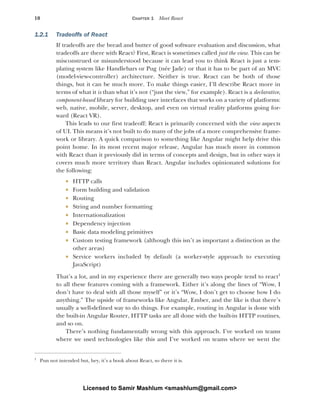 10 CHAPTER 1 Meet React
1.2.1 Tradeoffs of React
If tradeoffs are the bread and butter of good software evaluation and discussion, what
tradeoffs are there with React? First, React is sometimes called just the view. This can be
misconstrued or misunderstood because it can lead you to think React is just a tem-
plating system like Handlebars or Pug (née Jade) or that it has to be part of an MVC
(model-view-controller) architecture. Neither is true. React can be both of those
things, but it can be much more. To make things easier, I’ll describe React more in
terms of what it is than what it’s not (“just the view,” for example). React is a declarative,
component-based library for building user interfaces that works on a variety of platforms:
web, native, mobile, server, desktop, and even on virtual reality platforms going for-
ward (React VR).
This leads to our first tradeoff: React is primarily concerned with the view aspects
of UI. This means it’s not built to do many of the jobs of a more comprehensive frame-
work or library. A quick comparison to something like Angular might help drive this
point home. In its most recent major release, Angular has much more in common
with React than it previously did in terms of concepts and design, but in other ways it
covers much more territory than React. Angular includes opinionated solutions for
the following:
 HTTP calls
 Form building and validation
 Routing
 String and number formatting
 Internationalization
 Dependency injection
 Basic data modeling primitives
 Custom testing framework (although this isn’t as important a distinction as the
other areas)
 Service workers included by default (a worker-style approach to executing
JavaScript)
That’s a lot, and in my experience there are generally two ways people tend to react1
to all these features coming with a framework. Either it’s along the lines of “Wow, I
don’t have to deal with all those myself” or it’s “Wow, I don’t get to choose how I do
anything.” The upside of frameworks like Angular, Ember, and the like is that there’s
usually a well-defined way to do things. For example, routing in Angular is done with
the built-in Angular Router, HTTP tasks are all done with the built-in HTTP routines,
and so on.
There’s nothing fundamentally wrong with this approach. I’ve worked on teams
where we used technologies like this and I’ve worked on teams where we went the
1
Pun not intended but, hey, it’s a book about React, so there it is.
Licensed to Samir Mashlum <smashlum@gmail.com>
 