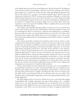 11
What does React not do?
more flexible direction and chose technologies that “did one thing well.” We did great
work with both kinds of technologies, and they served their purposes well. My per-
sonal preference is toward the choose-your-own, does-one-thing-well approach, but
that’s really neither here nor there; it’s all about tradeoffs. React doesn’t come with
opinionated solutions for HTTP, routing, data modeling (although it certainly has
opinions about data flow in your views, which we’ll get to), or other things you might
see in something like Angular. If your team sees this as something you absolutely can’t
do without in a singular framework, React might not be your best choice. But in my
experience, most teams want the flexibility of React coupled with the mental model
and intuitive APIs that it brings.
One upside to the flexible approach of React is that you’re free to pick the best
tools for the job. Don’t like the way X HTTP library works? No problem—swap it out
for something else. Prefer to do forms in a different way? Implement it, no problem.
React provides you with a set of powerful primitives to work with. To be fair, other
frameworks like Angular will usually allow you to swap things out too, but the de
facto and community-backed way of doing things will usually be whatever is built-in
and included.
The obvious downside to having more freedom is that if you’re used to a more
comprehensive framework like Angular or Ember, you’ll need to either come up with
or find your own solution for different areas of your application. This can be a good
thing or a bad thing, depending on factors like developer experience on your team,
engineering management preferences, and other factors specific to your situation.
There are plenty of good arguments for the one-size-fits-all as well as the does-one-
thing-well approaches. I tend to be more convinced by the approach that lets you
adapt and make flexible, case-by-case decisions about tooling over time in a way that
entrusts engineering teams with the responsibility to determine or create the right
tools. There’s also the incredibly broader JavaScript ecosystem to consider—you’ll be
hard-pressed to find nothing aimed at a problem you’re solving. But at the end of the
day, the fact remains that excellent, high-impact teams use both sorts of approaches
(sometimes at the same time!) to build out their products.
I’d be remiss if I didn’t mention lock-in before moving on. It’s an unavoidable fact
that JavaScript frameworks are rarely truly interoperable; you can’t usually have an
app that’s part Angular, part Ember, part Backbone, and part React, at least not with-
out segmenting off each part or tightly controlling how they interact. It doesn’t usu-
ally make sense to put yourself in that sort of situation when you can avoid it. You
usually go with one and maybe temporarily, at most, two primary frameworks for a par-
ticular application.
But what happens when you need to change? If you use a tool with wide-ranging
responsibilities like Angular, migrating your app is likely going to be a complete
rewrite due to the deep idiomatic integration of your framework. You can rewrite
smaller parts of the application, but you can’t just swap out a few functions and expect
everything to work. This is an area where React can shine. It employs relatively few
Licensed to Samir Mashlum <smashlum@gmail.com>
 