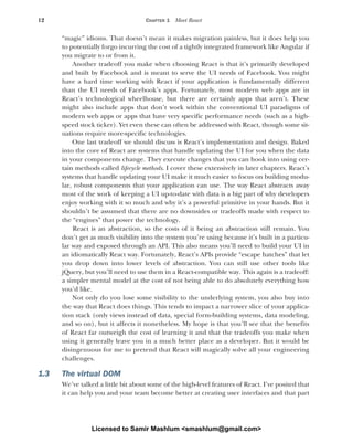 12 CHAPTER 1 Meet React
“magic” idioms. That doesn’t mean it makes migration painless, but it does help you
to potentially forgo incurring the cost of a tightly integrated framework like Angular if
you migrate to or from it.
Another tradeoff you make when choosing React is that it’s primarily developed
and built by Facebook and is meant to serve the UI needs of Facebook. You might
have a hard time working with React if your application is fundamentally different
than the UI needs of Facebook’s apps. Fortunately, most modern web apps are in
React’s technological wheelhouse, but there are certainly apps that aren’t. These
might also include apps that don’t work within the conventional UI paradigms of
modern web apps or apps that have very specific performance needs (such as a high-
speed stock ticker). Yet even these can often be addressed with React, though some sit-
uations require more-specific technologies.
One last tradeoff we should discuss is React’s implementation and design. Baked
into the core of React are systems that handle updating the UI for you when the data
in your components change. They execute changes that you can hook into using cer-
tain methods called lifecycle methods. I cover these extensively in later chapters. React’s
systems that handle updating your UI make it much easier to focus on building modu-
lar, robust components that your application can use. The way React abstracts away
most of the work of keeping a UI up-to-date with data is a big part of why developers
enjoy working with it so much and why it’s a powerful primitive in your hands. But it
shouldn’t be assumed that there are no downsides or tradeoffs made with respect to
the “engines” that power the technology.
React is an abstraction, so the costs of it being an abstraction still remain. You
don’t get as much visibility into the system you’re using because it’s built in a particu-
lar way and exposed through an API. This also means you’ll need to build your UI in
an idiomatically React way. Fortunately, React’s APIs provide “escape hatches” that let
you drop down into lower levels of abstraction. You can still use other tools like
jQuery, but you’ll need to use them in a React-compatible way. This again is a tradeoff:
a simpler mental model at the cost of not being able to do absolutely everything how
you’d like.
Not only do you lose some visibility to the underlying system, you also buy into
the way that React does things. This tends to impact a narrower slice of your applica-
tion stack (only views instead of data, special form-building systems, data modeling,
and so on), but it affects it nonetheless. My hope is that you’ll see that the benefits
of React far outweigh the cost of learning it and that the tradeoffs you make when
using it generally leave you in a much better place as a developer. But it would be
disingenuous for me to pretend that React will magically solve all your engineering
challenges.
1.3 The virtual DOM
We’ve talked a little bit about some of the high-level features of React. I’ve posited that
it can help you and your team become better at creating user interfaces and that part
Licensed to Samir Mashlum <smashlum@gmail.com>
 
