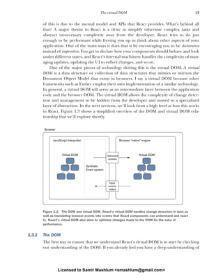 13
The virtual DOM
of this is due to the mental model and APIs that React provides. What’s behind all
that? A major theme in React is a drive to simplify otherwise complex tasks and
abstract unnecessary complexity away from the developer. React tries to do just
enough to be performant while freeing you up to think about other aspects of your
application. One of the main ways it does that is by encouraging you to be declarative
instead of imperative. You get to declare how your components should behave and look
under different states, and React’s internal machinery handles the complexity of man-
aging updates, updating the UI to reflect changes, and so on.
One of the major pieces of technology driving this is the virtual DOM. A virtual
DOM is a data structure or collection of data structures that mimics or mirrors the
Document Object Model that exists in browsers. I say a virtual DOM because other
frameworks such as Ember employ their own implementation of a similar technology.
In general, a virtual DOM will serve as an intermediate layer between the application
code and the browser DOM. The virtual DOM allows the complexity of change detec-
tion and management to be hidden from the developer and moved to a specialized
layer of abstraction. In the next sections, we’ll look from a high level at how this works
in React. Figure 1.3 shows a simplified overview of the DOM and virtual DOM rela-
tionship that we’ll explore shortly.
1.3.1 The DOM
The best way to ensure that we understand React’s virtual DOM is to start by checking
our understanding of the DOM. If you already feel you have a deep understanding of
JavaScript Interpreter
Browser
Browser “native” engine
Actual DOM
Virtual DOM
Synthetic
Event system
Optimized
updates
Input,
events,
status
Figure 1.3 The DOM and virtual DOM. React’s virtual DOM handles change detection in data as
well as translating browser events into events that React components can understand and react
to. React’s virtual DOM also aims to optimize changes made to the DOM for the sake of
performance.
Licensed to Samir Mashlum <smashlum@gmail.com>
 