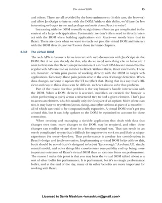 15
The virtual DOM
and others. These are all provided by the host environment (in this case, the browser)
and allow JavaScript to interact with the DOM. Without this ability, we’d have far less
interesting web apps to use and perhaps no books about React to write!
Interacting with the DOM is usually straightforward but can get complicated in the
context of a large web application. Fortunately, we don’t often need to directly inter-
act with the DOM when building applications with React—we mostly leave that to
React. There are cases when we want to reach out past the virtual DOM and interact
with the DOM directly, and we’ll cover those in future chapters.
1.3.2 The virtual DOM
The web APIs in browsers let us interact with web documents with JavaScript via the
DOM. But if we can already do this, why do we need something else in between? I
want to first state that React’s implementation of a virtual DOM doesn’t mean that the
regular web APIs are bad or inferior to React. Without them, React can’t work. There
are, however, certain pain points of working directly with the DOM in larger web
applications. Generally, these pain points arise in the area of change detection. When
data changes, we want to update the UI to reflect that. Doing that in a way that’s effi-
cient and easy to think about can be difficult, so React aims to solve that problem.
Part of the reason for that problem is the way browsers handle interactions with
the DOM. When a DOM element is accessed, modified, or created, the browser is
often performing a query across a structured tree to find a given element. That’s just
to access an element, which is usually only the first part of an update. More often than
not, it may have to reperform layout, sizing, and other actions as part of a mutation—
all of which can tend to be computationally expensive. A virtual DOM won’t get you
around this, but it can help updates to the DOM be optimized to account for these
constraints.
When creating and managing a sizeable application that deals with data that
changes over time, many changes to the DOM may be required, and often these
changes can conflict or are done in a less-than-optimal way. That can result in an
overly complicated system that’s difficult for engineers to work on and likely a subpar
experience for users—lose-lose. Thus performance is another key consideration in
React’s design and implementation. Implementing a virtual DOM helps address this,
but it should be noted that it’s designed to be just “fast enough.” A robust API, simple
mental model, and other things like cross-browser compatibility end up being more
important outcomes of React’s virtual DOM than an extreme focus on performance.
The reason I make this point is that you may hear the virtual DOM talked about as a
sort of silver bullet for performance. It is performant, but it’s no magic performance
bullet, and at the end of the day, many of its other benefits are more important for
working with React.
Licensed to Samir Mashlum <smashlum@gmail.com>
 