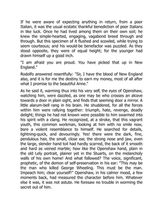 If he were aware of expecting anything in return, from a poor
Italian, it was the usual ecstatic thankful benediction of poor Italians
in like luck. Once he had lived among them on their own soil; he
knew the simple-hearted, engaging, vagabond breed through and
through. But this specimen of it flushed and scowled, while trying to
seem courteous; and his would-be benefactor was puzzled. As they
stood opposite, they were of equal height; for the younger had
drawn himself up a good inch.
"I am afraid you are proud. You have picked that up in New
England."
Rodolfo answered resentfully: "Sir, I have the blood of New England
also, and it is for me the destiny to earn my money, most of all after
what I promise to the beautiful Anne."
As he said it, warming thus into his very self, the eyes of Openshaw,
watching him, were dazzled, as one may be who crosses an alcove
towards a door in plain sight, and finds that seeming door a mirror. A
little alarum-bell rang in his brain. He shuddered, for all the forces
within him were rallying together: triumph, hate, revenge, deadly
delight; things he had not known were possible to him swarmed into
his spirit with a clang. He recognized, at a stroke, that this vagrant
youth, this common workman, looking at him with no smile now,
bore a violent resemblance to himself. He searched for details,
lightning-quick, and devouringly. Yes! there were the dark, fine,
pendulous hair, the small, close ear, the strong nose and jaw, even
the large, slender hand toil had hardly scarred, the back of it smooth
and hard as veined marble; how like the Openshaw hand, plain in
the old Lely portrait, plainer yet in the Stuarts, on the melancholy
walls of his own home! And what followed? The voice, significant,
prophetic, of the demon of self-preservation in his ear: "This may be
the man who killed George Wheeling. This must be the man.
Impeach him; clear yourself!" Openshaw, in his calmer mood, a few
moments back, had measured the character before him. Whatever
else it was, it was not astute. He foresaw no trouble in worming the
secret out of him.
 