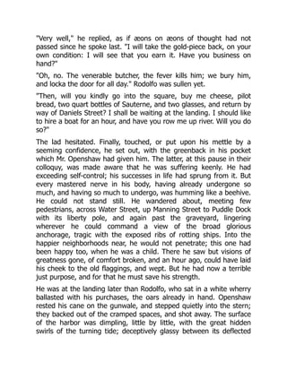 "Very well," he replied, as if æons on æons of thought had not
passed since he spoke last. "I will take the gold-piece back, on your
own condition: I will see that you earn it. Have you business on
hand?"
"Oh, no. The venerable butcher, the fever kills him; we bury him,
and locka the door for all day." Rodolfo was sullen yet.
"Then, will you kindly go into the square, buy me cheese, pilot
bread, two quart bottles of Sauterne, and two glasses, and return by
way of Daniels Street? I shall be waiting at the landing. I should like
to hire a boat for an hour, and have you row me up river. Will you do
so?"
The lad hesitated. Finally, touched, or put upon his mettle by a
seeming confidence, he set out, with the greenback in his pocket
which Mr. Openshaw had given him. The latter, at this pause in their
colloquy, was made aware that he was suffering keenly. He had
exceeding self-control; his successes in life had sprung from it. But
every mastered nerve in his body, having already undergone so
much, and having so much to undergo, was humming like a beehive.
He could not stand still. He wandered about, meeting few
pedestrians, across Water Street, up Manning Street to Puddle Dock
with its liberty pole, and again past the graveyard, lingering
wherever he could command a view of the broad glorious
anchorage, tragic with the exposed ribs of rotting ships. Into the
happier neighborhoods near, he would not penetrate; this one had
been happy too, when he was a child. There he saw but visions of
greatness gone, of comfort broken, and an hour ago, could have laid
his cheek to the old flaggings, and wept. But he had now a terrible
just purpose, and for that he must save his strength.
He was at the landing later than Rodolfo, who sat in a white wherry
ballasted with his purchases, the oars already in hand. Openshaw
rested his cane on the gunwale, and stepped quietly into the stern;
they backed out of the cramped spaces, and shot away. The surface
of the harbor was dimpling, little by little, with the great hidden
swirls of the turning tide; deceptively glassy between its deflected
 