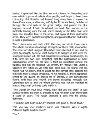 banks, it gleamed like the thin ice which forms in November, and
over which boys send pebble after pebble, and laugh to hear them
chirruping. But Rodolfo had learned long since how to cajole the
fierce Piscataqua; and tacking artfully by St. John's Point, he labored
through the end arch of the great bridge, and gained the blue
highway beyond. A train thundered overhead. Two women in the
footpath, leaning over the rail, stared fixedly at the little boat, and
from one sensitive face to the other, and again at their contrasted
attire. They were Rodolfo's neighbors, and pleased that he had fallen
in with a gentleman.
The cruisers were not back within the hour, nor within three hours.
The whole world was to change strangely for them both, meanwhile.
The order of what Langdon Openshaw had intended to say and do
came to naught, because what happens to happen is lord over the
strongest human will. He had prepared his cunning questionings, as
if to force his own fate, forgetting that the aggregation of outer
circumstance which we call fate is itself an irresistible vortex; the
trapper, and not the trapped. Up stream, by Frank's Fort, under a
sapphire sky, while as yet little had been said, he found that his
watch had run down, and he asked for the correct time. Rodolfo set
him right from a cheap timepiece. As he handled it, there appeared,
linked to the guard, an artistic bit of bronze, a tiny Renaissance
figure, with bow and hound, the blown draperies minutely fair.
Openshaw saw it, and the whole universe was not so manifest to
him as that small ominous curio within it.
"The Diana! On your soul, where, how, did you get that?" It was
familiar to him; he knew it, though he had not seen it for more than
a score of years. The rower dropped it back into his breast,
definitely.
"It is mine, and dear to me. My mother who gave it, she is dead."
"Did you say your mother's name was Potenza? Was it Agata
Potenza? Agata Boldoni once?"
"Yes."
 