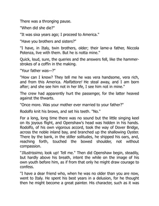 There was a thronging pause.
"When did she die?"
"It was sixa years ago; I proceed to America."
"Have you brothers and sisters?"
"I have, in Italy, twin brothers, older; their lame-a father, Niccola
Potenza, live with them. But he is notta mine."
Quick, loud, sure, the queries and the answers fell, like the hammer-
strokes of a coffin in the making.
"Your father was—?"
"How can I know? They tell me he was vera handsome, vera rich,
and from this America. Malfattore! He steal away, and I am born
after; and she see him not in her life, I see him not in mine."
The crew had apparently hurt the passenger, for the latter heaved
against the thwarts.
"Once more. Was your mother ever married to your father?"
Rodolfo knit his brows, and set his teeth. "No."
For a long, long time there was no sound but the little singing keel
on its joyous flight, and Openshaw's head was hidden in his hands.
Rodolfo, of his own vigorous accord, took the way of Dover Bridge,
across the noble inland bay, and branched up the shallowing Oyster.
There by the bank, in the stiller solitudes, he shipped his oars, and,
reaching forth, touched the bowed shoulder, not without
compassion.
"Illustrissimo, look up! Tell me." Then did Openshaw begin, steadily,
but hardly above his breath, intent the while on the image of his
own youth before him, as if from that only he might draw courage to
confess.
"I have a dear friend who, when he was no older than you are now,
went to Italy. He spent his best years in a delusion, for he thought
then he might become a great painter. His character, such as it was
 