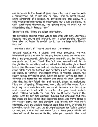 and is, turned to the things of good report; he was an orphan, with
a competence; but he had had no home, and no moral training.
Being something of a recluse, he developed late and slowly. At a
time when the storm-clouds in most young men's lives are lifting, his
were surcharging themselves, and getting ready to burst. On his
thirtieth birthday, in Ferrara, he—"
"In Ferrara, yes!" broke the eager interruption.
"He persuaded another man's wife to run away with him. She was a
peasant, very young and innocent, with a sweet pensive Perugino
face; she had been his model, up to her marriage with Niccola
Potenza."
There was a sharp affirmative breath from the listener.
"Niccola Potenza was a cooper, with good prospects. He was
considered quite a match for the girl; but he turned out to be dull,
silent, and preoccupied. Little Agata was romantic; and her thoughts
ran easily back to my friend. The fault was, assuredly, all his. He
thought that he loved her, and so, indeed, he did; although he loved
better, alas, the adventure and the rebellion. At any rate, he took her
away boldly from her husband and her babes, and set up life in his
old studio, in Florence. The cooper, sworn to revenge himself, had
nearly hunted my friend down, when on Easter Day he fell from a
crowded and festooned inn-balcony, and broke his thigh. Somehow,
after that, his fury failed him; and he sank, under his misfortune,
into a sort of apathy. Things went wrong also with the lovers. Agata
kept only for a while her soft, joyous, docile ways, and then grew
restless and wretched, with the canker of a good heart spoiled,
which nothing on earth can cure. She would spend hours in the
chapel near by, her face covered, thinking and weeping; and then
she would go back to her little household tasks, and move about in
my friend's sight, her pale penitent face driving him wild more
effectually than any audible reproach could have done. Of course he
saw what was in her soul: the struggle between her foolish passion
for him, and mortal home-sickness for the inner peace which had
attended her old honorable life. He, on his part, resented the moral
 