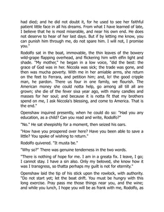 had died; and he did not doubt it, for he used to see her faithful
patient little face in all his dreams. From what I have learned of late,
I believe that he is most miserable, and near his own end. He does
not deserve to hear of her last days. But if by letting me know, you
can punish him through me, do not spare him. I will not, I promise
you."
Rodolfo sat in the boat, immovable, the thin leaves of the bowery
wild-grape flapping overhead, and flickering him with elfin light and
shade. "My mother," he began in a low voice, "did the best: the
grace of God was in her. Niccola was sick; the trade was gone, and
then was mucha poverty. With me in her amiable arms, she return
on the feet to Ferrara, and petition him; and, lo! the good cripple
man, he pardon. There us four in one family, we flourish. The
American money she could notta help, go among all till all are
grown; she die of the fever sixa year ago, with many candles and
masses for her soul; and because it is notta fit that my brothers
spend on me, I ask Niccola's blessing, and come to America. That is
the end."
Openshaw inquired presently, when he could do so: "Had you any
education, as a child? Can you read and write, Rodolfo?"
"No." He sat sheepishly for a moment, then seized his oars.
"How have you prospered over here? Have you been able to save a
little? You spoke of wishing to return."
Rodolfo quivered. "It musta be."
"Why so?" There was genuine tenderness in the two words.
"There is nothing of hope for me. I am in a greata fix. I leave, I go;
I cannot stay. I have a sin also. Only my beloved, she know how it
was I transgress, so thatta perhaps my guilt is not for eternity."
Openshaw laid the tip of his stick upon the rowlock, with authority.
"Do not start yet; let the boat drift. You must be hungry with this
long exercise. Pray pass me those things near you, and the wine;
and while you lunch, I hope you will be as frank with me, Rodolfo, as
 