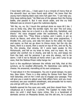 I have been with you.... I look upon it as a miracle of mercy that at
the eleventh hour we have found each other." He knew that the
young man's blazing black eyes were full upon him. "I can help you.
Only keep nothing back." He filled one of the glasses from the fizzing
bottle, and passed it. But it was struck aside, and the cry that
followed was so sincere it gave the rudeness dignity.
"Ah! No, no, no. Sir, I touch the spiritual drink no more till I die. I
vow to Anita mia, after the terrible night. For see! The evil ones,
companions, take me on a burst in a city notta this, Hartaford, and
thieve." His voice dropped under the excitement, like a file of
infantry under fire. "They thieve a banka; and I watch, in gin so
drunk as Bacco; and when the invisible man arise pugnacious, I
throttle him, and curse, and rolla him down to the cellar. He moan
and expire, so that we go down to thieva more; but the city she
hears, there is a sound, then a sound on top of him, and we fly, fly,
fly, this streeta, that streeta, till I come back awake to this
Portsmouth, and fall on my knee to Anne, and cry tears. Ah, my
sainta! she comfort me in charity, and talk to me, and keepa me
from the bad; and for penance I go vera dry always, not to be
damn. I tell it not to Niccola at home when I go; and I pray to go
soon, that the Statesa Prison notta hanga me."
Such is the equilibrium between the infinite and folly, that at this
juncture, as he recalled afterwards, Mr. Openshaw was eating his
cheese. He answered, marvelling at his own composure.
"I read about it in the newspapers. You are in great danger, my poor
boy. Now listen. There is a ship sailing for Genoa from New York
next Saturday; and on her I wish you to engage your passage. That
will give you a week to adjust your little affairs here; and you must,
moreover, see your excellent sweetheart, and persuade her to marry
you and go with you. Will you do that?"
Rodolfo opened his fine eyes very wide, and then closed them. "Oh,
voluptuous as it would be, I cannot. The Capitan he make Anne
deny me until I shall have many riches. She is a handmaid of
domestic service on Pleasanta Street; but the old one, he is proud
 