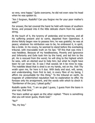 so vera, vera happy." Quite overcome, he did not even raise his head
when he was spoken to.
"Am I forgiven, Rodolfo? Can you forgive me for your poor mother's
sake?"
For answer, the lad covered the hand he held with kisses of southern
fervor, and pressed into it the little delicate charm from his watch-
string.
At the touch of it, the tyranny of yesterday and to-morrow, and all
his suffering present and to come, departed from Openshaw. A
divine felicity began now to possess him; he was grateful, he was at
peace; whatever his retribution was to be, he embraced it, in spirit,
like a bride. In his revery, he seemed to stand before the everlasting
tribunal, with inscrutable truth on his lips: "Of this that was mine I
was heedless. Because of my heedlessness, Poverty and Ignorance
and Inferiority and Exile took him by the hand, and led him to the
pit. He is rescued from the worst; he will cling to the highest which
he sees, with an elected soul to help him; but what he might have
been he can never be. It was I that sowed; let it be mine to reap.
The indelible blood that is shed is on my hands, not on his. Visit Thy
wrath upon me, for here is it due. With body and soul, will, sense,
and understanding, from first to last, in every fibre of my being, I
affirm me accountable for this thing." To the tribunal on earth, its
magnate of unblemished reputation had no explanation to offer. He
foresaw only his arraignment, and the words with which to clinch it:
"Gentlemen of the jury, I plead guilty."
Rodolfo spoke first. "I am so glad I guess, I guess from the teara in
your eye, that time."
The tears welled up again as the other replied: "There is something
else you will never guess, thank God."
"No?"
"No, my boy."
 