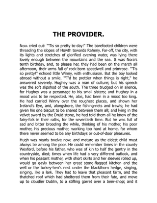 THE PROVIDER.
Nora cried out: "'Tis so pretty to-day!" The barefooted children were
threading the slopes of Howth towards Raheny. Far-off, the city, with
its lights and stretches of glorified evening water, was lying there
lovely enough between the mountains and the sea. It was Nora's
tenth birthday, and, to please her, they had been on the march all
afternoon, their arms full of rock-born speedwell and primrose. "'Tis
so pretty!" echoed little Winny, with enthusiasm. But the boy looked
abroad without a smile. "'T'd be prettier when things is right," he
answered severely. Hughey was a man of culture; but his speech
was the soft slipshod of the south. The three trudged on in silence,
for Hughey was a personage to his small sisters; and Hughey in a
mood was to be respected. He, alas, had been in a mood too long.
He had carried Winny over the roughest places, and shown her
Ireland's Eye, and, alongshore, the fishing-nets and trawls; he had
given his one biscuit to be shared between them all; and lying in the
velvet sward by the Druid stone, he had told them all he knew of the
fairy-folk in their raths, for the seventieth time. But he was full of
sad and bitter brooding the while, thinking of his mother, his poor
mother, his precious mother, working too hard at home, for whom
there never seemed to be any birthdays or out-of-door pleasures.
Hugh was nearly twelve now, and mature as the eldest child must
always be among the poor. He could remember times in the county
Wexford, before his father, who was of kin to half the gentry in the
countryside, died; times when life had a very different outlook, and
when his peasant mother, with short skirts and her sleeves rolled up,
would go gayly between her great stone-flagged kitchen and the
well or the turkey-hen's nest under the blackthorn hedge, singing,
singing, like a lark. They had to leave that pleasant farm, and the
thatched roof which had sheltered them from their fate, and move
up to cloudier Dublin, to a stifling garret over a beer-shop; and it
 