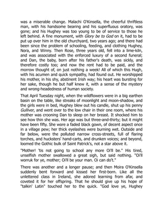 was a miserable change. Malachi O'Kinsella, the cheerful thriftless
man, with his handsome bearing and his superfluous oratory, was
gone; and his Hughey was too young to be of service to those he
left behind. A fine monument, with Glory be to God on it, had to be
put up over him in the old churchyard, two years ago; and there had
been since the problem of schooling, feeding, and clothing Hughey,
Nora, and Winny. Then Rose, three years old, fell into a lime-kiln,
and was associated with the enforced luxury of a second funeral;
and Dan, the baby, born after his father's death, was sickly, and
therefore costly too; and now the rent had to be paid, and the
morrow thought of, on just nothing a week! All of which this Hugh,
with his acumen and quick sympathy, had found out. He worshipped
his mother, in his shy, abstinent Irish way; his heart was bursting for
her sake, though he but half knew it, with a sense of the mystery
and wrong-headedness of human society.
That April Tuesday night, when the wildflowers were in a big earthen
basin on the table, like streaks of moonlight and moon-shadow, and
the girls were in bed, Hughey blew out his candle, shut up his penny
Gulliver, and went over to the low chair in their one room, where his
mother was crooning Dan to sleep on her breast. It shocked him to
see how thin she was. Her age was but three-and-thirty; but it might
have been fifty. She wore a faded black gown, of decent aspect once
in a village pew; her thick eyelashes were burning wet. Outside and
far below, were the polluted narrow cross-streets, full of flaring
torches, and hucksters' hand-carts, and drunken voices; and beyond,
loomed the Gothic bulk of Saint Patrick's, not a star above it.
"Mother! 'tis not going to school any more Oi'll be." His tired,
unselfish mother swallowed a great sigh, but said nothing. "Oi'll
worruk for ye, mother; Oi'll be your man. Oi can do't."
There was another and a longer pause; and then Moira O'Kinsella
suddenly bent forward and kissed her first-born. Like all the
unlettered class in Ireland, she adored learning from afar, and
coveted it for her offspring. That he should give up his hope of
"talkin' Latin" touched her to the quick. "God love ye, Hughey
 