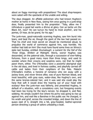about on foggy mornings with propositions! The stout shop-keepers
were sated with the spectacle of the unable and willing.
The days dragged. An affable policeman who had known Hughey's
mother at home in New Ross, seeing him once gazing in a junk-shop
door, finally presented him to the proprietor: "Toby, allow me t'
inthroduce a good lad wants a dhrive at glory. Can ye tache um the
Black Art, now? He can turrun his hand to most anythin', and his
pomes, Oi hear, do be grand, for his age."
The junk-man, good-naturedly scanning Hughey, saw him burst into
tears, and beat the air, though the giant of the law had passed on.
That his chief and most secret sin should be mentioned aloud, to
prejudice the world of commerce against him, was horrible. His
mother had told on him! She must have found some lines on Winny's
slate last Sunday, entitled Drumalough: a Lament for the Fall of the
Three Kings, Written at Midnight. Worra, worra! Hughey was
descended, on the paternal side, through a succession of ever-falling
fortunes, from a good many more than three kings, and used to
wonder where their crowns and sceptres were, not that he might
pawn them, either. The O'Kinsellas were a powerful aboriginal sept
in the old days, and lived in fortress castles, and playfully carried off
cattle and ladies from their neighbors of the Pale. Malachi
O'Kinsella's mother, a heroine of romance who ran away with a
jockey lover, and never throve after, was of pure Norman blood, and
most beautiful, with gray eyes, water-clear, like Hughey's own, and
the same bronze-colored hair; and it was said she could play the
harp that soft it would draw the hearing out of your head with
ecstasy! Now the junk-man was fatherly, and presented Hughey, in
default of a situation, with a consolatory coin; but foregoing events
had been too trying for the boy's nerves: he dropped it, and fled,
sobbing. He simply couldn't live where his po'try was going to rise up
against him, and wail like a Banshee in the public ear. He charged, in
his wrath and grief, across the crowded bridge, and down the line of
quays east of it, straight into a fat, gray-headed, leather-aproned
person directing a group of sailors unloading a boat.
 