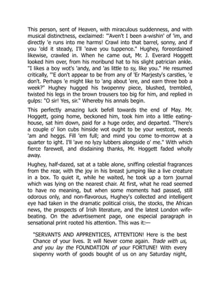 This person, sent of Heaven, with miraculous suddenness, and with
musical distinctness, exclaimed: "'Aven't I been a-wishin' of 'im, and
directly 'e runs into me harms! Crawl into that barrel, sonny, and if
you 'old it steady, I'll 'eave you tuppence." Hughey, foreordained
likewise, crawled in. When he came out, Mr. J. Everard Hoggett
looked him over, from his moribund hat to his slight patrician ankle.
"I likes a boy wot's 'andy, and 'as little to sy, like you." He resumed
critically, "'E don't appear to be from any of 'Er Marjesty's carstles, 'e
don't. Perhaps 'e might like to 'ang about 'ere, and earn three bob a
week?" Hughey hugged his twopenny piece, blushed, trembled,
twisted his legs in the brown trousers too big for him, and replied in
gulps: "O sir! Yes, sir." Whereby his annals begin.
This perfectly amazing luck befell towards the end of May. Mr.
Hoggett, going home, beckoned him, took him into a little eating-
house, sat him down, paid for a huge order, and departed. "There's
a couple o' lion cubs hinside wot ought to be your westcot, needs
'am and heggs. Fill 'em full; and mind you come to-morrow at a
quarter to ight. I'll 'ave no lyzy lubbers alongside o' me." With which
fierce farewell, and disdaining thanks, Mr. Hoggett faded wholly
away.
Hughey, half-dazed, sat at a table alone, sniffing celestial fragrances
from the rear, with the joy in his breast jumping like a live creature
in a box. To quiet it, while he waited, he took up a torn journal
which was lying on the nearest chair. At first, what he read seemed
to have no meaning, but when some moments had passed, still
odorous only, and non-flavorous, Hughey's collected and intelligent
eye had taken in the dramatic political crisis, the stocks, the African
news, the prospects of Irish literature, and the latest London wife-
beating. On the advertisement page, one especial paragraph in
sensational print rooted his attention. This was it:—
"SERVANTS AND APPRENTICES, ATTENTION! Here is the best
Chance of your lives. It will Never come again. Trade with us,
and you lay the FOUNDATION of your FORTUNE! With every
sixpenny worth of goods bought of us on any Saturday night,
 