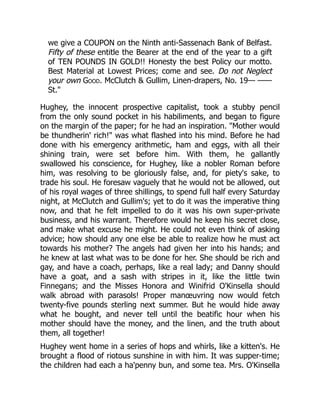we give a COUPON on the Ninth anti-Sassenach Bank of Belfast.
Fifty of these entitle the Bearer at the end of the year to a gift
of TEN POUNDS IN GOLD!! Honesty the best Policy our motto.
Best Material at Lowest Prices; come and see. Do not Neglect
your own Good. McClutch & Gullim, Linen-drapers, No. 19— ——
St."
Hughey, the innocent prospective capitalist, took a stubby pencil
from the only sound pocket in his habiliments, and began to figure
on the margin of the paper; for he had an inspiration. "Mother would
be thundherin' rich!" was what flashed into his mind. Before he had
done with his emergency arithmetic, ham and eggs, with all their
shining train, were set before him. With them, he gallantly
swallowed his conscience, for Hughey, like a nobler Roman before
him, was resolving to be gloriously false, and, for piety's sake, to
trade his soul. He foresaw vaguely that he would not be allowed, out
of his royal wages of three shillings, to spend full half every Saturday
night, at McClutch and Gullim's; yet to do it was the imperative thing
now, and that he felt impelled to do it was his own super-private
business, and his warrant. Therefore would he keep his secret close,
and make what excuse he might. He could not even think of asking
advice; how should any one else be able to realize how he must act
towards his mother? The angels had given her into his hands; and
he knew at last what was to be done for her. She should be rich and
gay, and have a coach, perhaps, like a real lady; and Danny should
have a goat, and a sash with stripes in it, like the little twin
Finnegans; and the Misses Honora and Winifrid O'Kinsella should
walk abroad with parasols! Proper manœuvring now would fetch
twenty-five pounds sterling next summer. But he would hide away
what he bought, and never tell until the beatific hour when his
mother should have the money, and the linen, and the truth about
them, all together!
Hughey went home in a series of hops and whirls, like a kitten's. He
brought a flood of riotous sunshine in with him. It was supper-time;
the children had each a ha'penny bun, and some tea. Mrs. O'Kinsella
 