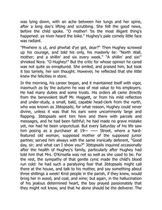was lying down, with an ache between her lungs and her spine,
after a long day's lifting and scrubbing. She felt the good news,
before the child spoke. "O mother! 'tis the most illigant thing's
happened: ye niver heard the loike." Hughey's pale comely little face
was radiant.
"Phwhere is ut, and phwhat d'ye get, dear?" Then Hughey screwed
up his courage, and told his only, his masterly lie: "North Wall,
mother; and a shillin' and six every week." "A shillin' and six!"
shrieked Nora. "O Hughey!" But the critic for whose opinion he cared
was not quite so enraptured. She smiled, and praised him, but took
it too tamely, her son thought. However, he reflected that she little
knew the felicities in store.
In the morning, his career began, and it maintained itself with vigor,
inasmuch as by the autumn he was of real value to his employers.
He had many duties and some trusts. His orders all came directly
from the benevolent bluff Mr. Hoggett, or from his mild reflection
and under-study, a small, bald, capable head-clerk from the north,
who was known as Jibtopsails; for what reason, Hughey could never
divine, unless it was that his ears were uncommonly large and
flapping. Jibtopsails sent him here and there with parcels and
messages, and he had been faithful; he had made no grave mistake
yet, nor had he been unpunctual. But every Saturday of his life saw
him posing as a purchaser at 19— —— Street, where a hard-
featured old woman, supposed mother of the supposed junior
partner, served him always with the same ironically deferent, "Good
day, sir; and what can I show you?" Jibtopsails inquired occasionally
after the health of Hughey's family, particularly after Hughey had
told him that Mrs. O'Kinsella was not so well as she used to be. For
the rest, the sympathy of that gentle cynic made the child's blood
run cold: he had such a paralyzing fear that Jibtopsails might call
there at the house, and talk to his mother, and say something about
three shillings a week! Kind people in the parish, if they knew, would
bring her in wood, and coal, and wine; but again, in the hallucination
of his jealous determined heart, the boy prayed passionately that
they might not know, and that he alone should be the deliverer. The
 