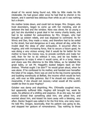dread of his secret being found out, little by little made his life
intolerable. He had grown older since he had that to cherish in his
bosom, and it seemed less delicious than while as yet it was nothing
but a dream.
His mother broke down, and could toil no longer. Mrs. Drogan, who
lived downstairs, began to come up with her mending, and sit
between the bed and the window. Nora was clever, for so young a
girl; but she stumbled a great deal in her roomy charity boots, and
had to be scolded for awkwardness by Mrs. Drogan, who had
brought up sixteen rebels, and was disposed to command. As for
Winny and Dan, they made a noise, and therefore had to be exiled
to the street, foul and dangerous as it was, almost all day, while the
invalid slept the sleep of utter exhaustion. It occurred often to
Hughey, and with increasing force, that to secure a future good, he
was doing a very vicious wrong; that it would be far better for his
mother to have the money now, to provide comforts and make her
well, than for her to do without it now, and be too feeble in
consequence to enjoy it when it would come, all in a lump. Heavy
and sharp was this dilemma to the little fellow, as he labelled the
great bales, or set Mr. Hoggett's dusted ledgers back on their
shelves. "Phwhat ought I be doin'?" he would groan aloud, when he
was alone. If he confessed to his mother, and handed over hereafter
the total of his wages, there was an end to the big income sprouting
and budding wondrously at Belfast, the income which would be hers
yet, with ever so little patience. But if he should not confess, and,
meanwhile, if she should not recover,—what would all the world's
wealth be then to poor Hughey?
October was damp and dispiriting; Mrs. O'Kinsella coughed more,
but apparently suffered little. Hughey still brought her, week by
week, his pittance of a shilling and sixpence. Ill as she was, her alert
instinct divined that something ailed him; she pitied him, and
worried about him, and kissed his tears away with a blessing, very
often. Doctor Nugent was called in for the first time, one rainy noon.
He told Mrs. Drogan, laconically, that his patient was going to die,
and stopped her gesture of remonstrance. "Say nothing to those
 
