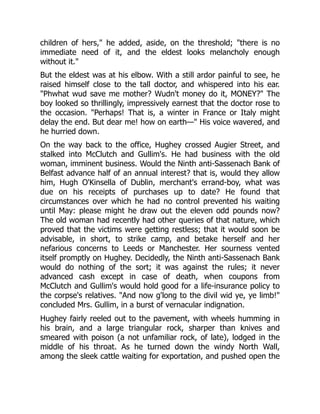 children of hers," he added, aside, on the threshold; "there is no
immediate need of it, and the eldest looks melancholy enough
without it."
But the eldest was at his elbow. With a still ardor painful to see, he
raised himself close to the tall doctor, and whispered into his ear.
"Phwhat wud save me mother? Wudn't money do it, MONEY?" The
boy looked so thrillingly, impressively earnest that the doctor rose to
the occasion. "Perhaps! That is, a winter in France or Italy might
delay the end. But dear me! how on earth—" His voice wavered, and
he hurried down.
On the way back to the office, Hughey crossed Augier Street, and
stalked into McClutch and Gullim's. He had business with the old
woman, imminent business. Would the Ninth anti-Sassenach Bank of
Belfast advance half of an annual interest? that is, would they allow
him, Hugh O'Kinsella of Dublin, merchant's errand-boy, what was
due on his receipts of purchases up to date? He found that
circumstances over which he had no control prevented his waiting
until May: please might he draw out the eleven odd pounds now?
The old woman had recently had other queries of that nature, which
proved that the victims were getting restless; that it would soon be
advisable, in short, to strike camp, and betake herself and her
nefarious concerns to Leeds or Manchester. Her sourness vented
itself promptly on Hughey. Decidedly, the Ninth anti-Sassenach Bank
would do nothing of the sort; it was against the rules; it never
advanced cash except in case of death, when coupons from
McClutch and Gullim's would hold good for a life-insurance policy to
the corpse's relatives. "And now g'long to the divil wid ye, ye limb!"
concluded Mrs. Gullim, in a burst of vernacular indignation.
Hughey fairly reeled out to the pavement, with wheels humming in
his brain, and a large triangular rock, sharper than knives and
smeared with poison (a not unfamiliar rock, of late), lodged in the
middle of his throat. As he turned down the windy North Wall,
among the sleek cattle waiting for exportation, and pushed open the
 