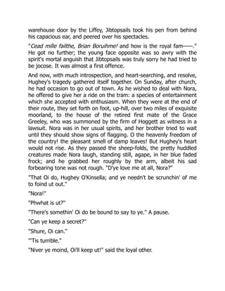 warehouse door by the Liffey, Jibtopsails took his pen from behind
his capacious ear, and peered over his spectacles.
"Cead mille failthe, Brian Boruihme! and how is the royal fam——."
He got no further; the young face opposite was so awry with the
spirit's mortal anguish that Jibtopsails was truly sorry he had tried to
be jocose. It was almost a first offence.
And now, with much introspection, and heart-searching, and resolve,
Hughey's tragedy gathered itself together. On Sunday, after church,
he had occasion to go out of town. As he wished to deal with Nora,
he offered to give her a ride on the tram: a species of entertainment
which she accepted with enthusiasm. When they were at the end of
their route, they set forth on foot, up-hill, over two miles of exquisite
moorland, to the house of the retired first mate of the Grace
Greeley, who was summoned by the firm of Hoggett as witness in a
lawsuit. Nora was in her usual spirits, and her brother tried to wait
until they should show signs of flagging. O the heavenly freedom of
the country! the pleasant smell of damp leaves! But Hughey's heart
would not rise. As they passed the sheep-folds, the pretty huddled
creatures made Nora laugh, standing still, agape, in her blue faded
frock; and he grabbed her roughly by the arm, albeit his sad
forbearing tone was not rough. "D'ye love me at all, Nora?"
"That Oi do, Hughey O'Kinsella; and ye needn't be scrunchin' of me
to foind ut out."
"Nora!"
"Phwhat is ut?"
"There's somethin' Oi do be bound to say to ye." A pause.
"Can ye keep a secret?"
"Shure, Oi can."
"'Tis turrible."
"Niver ye moind, Oi'll keep ut!" said the loyal other.
 
