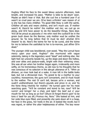 Hughey lifted his face to the sweet blowy autumn afternoon, took
breath, and increased his pace. "Mother is loike to be doyin' soon.
Maybe ye didn't hear o' that. But she cud live a hunderd year if ut
wasn't so cruel poor we are. Oi've been a-thinkin' wan reason of ut
is she has too many childher. 'Tis good little Rosy is with the saints.
Childher all eats and wears clothes, and isn't much use. If mother
wasn't ill, there'd be nothin' the matther wid me; we cud go on
along, and Oi'd have power to do the beautiful things, Nora dear.
Ye'd all be proud as paycocks o' me whin next the cuckoo'll be in the
green bush down be the Barrow; only mother wud be undher the
ground. So 'tis long before that Oi must be doin' phwhat Oi'm
meanin' to do. Now's the toime for her to be cured, and the toime
for me to behave the usefullest to her is to-morrow, just afther Oi'm
dead."
The younger child was bewildered, over-awed. "May the Lorrud have
mercy upon your sowl, Hughey!" she murmured with vague
solemnity, taking in the legendary word "dead" and nothing else. Her
light feet ran unevenly beside his, up the slope and down the hollow,
and over stiles and pasture-walls, bright with their withering vines.
She was all ear when her brother began again, irrelevantly and more
softly, on his tremendous theme, so old now to his thoughts that he
was conscious of no solecism in the abrupt utterance of it. "Whin ye
dhrown, ye niver look bad at a wake. A man kilt in the battle looks
bad, but not a dhrowned man. 'Tis grand to be a marthyr to your
counthry; howsomiver, the guns isn't convanient, and Oi must hould
to the wather. The rest Oi can't tell, becaze ye're a woman, and
wudn't undhersthand; but there's pounds and pince in ut, and 'tis
the foine thing intoirely for mother." He turned upon her his most
searching gaze. "Ye'll be constant and koind to her, now? Ye'll be
runnin' and bringin' her a chair, and takin' the beef out o' your
mouth for her as long as ye live? (Shure Oi forgot there's goin' to be
tons o' beef for yez all.) Promus me, Nora." She looked at him, and
her wide blue eyes filled; and presently she sank down all in a heap,
her face in the grass, her heels in the air. It looked like revolt; but it
was regret, or rather the utter helplessness of either. The boy never
 
