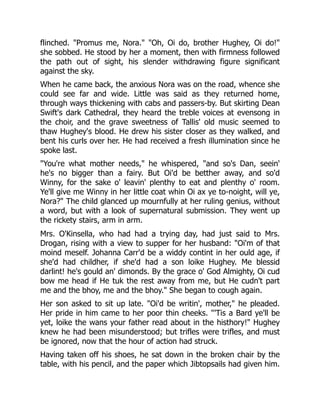 flinched. "Promus me, Nora." "Oh, Oi do, brother Hughey, Oi do!"
she sobbed. He stood by her a moment, then with firmness followed
the path out of sight, his slender withdrawing figure significant
against the sky.
When he came back, the anxious Nora was on the road, whence she
could see far and wide. Little was said as they returned home,
through ways thickening with cabs and passers-by. But skirting Dean
Swift's dark Cathedral, they heard the treble voices at evensong in
the choir, and the grave sweetness of Tallis' old music seemed to
thaw Hughey's blood. He drew his sister closer as they walked, and
bent his curls over her. He had received a fresh illumination since he
spoke last.
"You're what mother needs," he whispered, "and so's Dan, seein'
he's no bigger than a fairy. But Oi'd be betther away, and so'd
Winny, for the sake o' leavin' plenthy to eat and plenthy o' room.
Ye'll give me Winny in her little coat whin Oi ax ye to-noight, will ye,
Nora?" The child glanced up mournfully at her ruling genius, without
a word, but with a look of supernatural submission. They went up
the rickety stairs, arm in arm.
Mrs. O'Kinsella, who had had a trying day, had just said to Mrs.
Drogan, rising with a view to supper for her husband: "Oi'm of that
moind meself. Johanna Carr'd be a widdy contint in her ould age, if
she'd had childher, if she'd had a son loike Hughey. Me blessid
darlint! he's gould an' dimonds. By the grace o' God Almighty, Oi cud
bow me head if He tuk the rest away from me, but He cudn't part
me and the bhoy, me and the bhoy." She began to cough again.
Her son asked to sit up late. "Oi'd be writin', mother," he pleaded.
Her pride in him came to her poor thin cheeks. "'Tis a Bard ye'll be
yet, loike the wans your father read about in the histhory!" Hughey
knew he had been misunderstood; but trifles were trifles, and must
be ignored, now that the hour of action had struck.
Having taken off his shoes, he sat down in the broken chair by the
table, with his pencil, and the paper which Jibtopsails had given him.
 