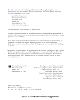 For online information and ordering of this and other Manning books, please visit
www.manning.com. The publisher offers discounts on this book when ordered in quantity.
For more information, please contact
Special Sales Department
Manning Publications Co.
20 Baldwin Road
PO Box 761
Shelter Island, NY 11964
Email: orders@manning.com
©2018 by Manning Publications Co. All rights reserved.
No part of this publication may be reproduced, stored in a retrieval system, or transmitted, in
any form or by means electronic, mechanical, photocopying, or otherwise, without prior written
permission of the publisher.
Many of the designations used by manufacturers and sellers to distinguish their products are
claimed as trademarks. Where those designations appear in the book, and Manning
Publications was aware of a trademark claim, the designations have been printed in initial caps
or all caps.
Recognizing the importance of preserving what has been written, it is Manning’s policy to have
the books we publish printed on acid-free paper, and we exert our best efforts to that end.
Recognizing also our responsibility to conserve the resources of our planet, Manning books
are printed on paper that is at least 15 percent recycled and processed without the use of
elemental chlorine.
Manning Publications Co. Development editor: Marina Michaels
20 Baldwin Road Technical development editor: Nickie Bruckner
PO Box 761 Project manager: Janet Vail
Shelter Island, NY 11964 Copy editor: Corbin Collins
Technical proofreader: German Frigerio
Proofreader: Melody Dolab
Typesetter: Dennis Dalinnik
Cover designer: Marija Tudor
ISBN: 9781617293856
Printed in the United States of America
1 2 3 4 5 6 7 8 9 10 – EBM – 23 22 21 20 19 18
Licensed to Samir Mashlum <smashlum@gmail.com>
 