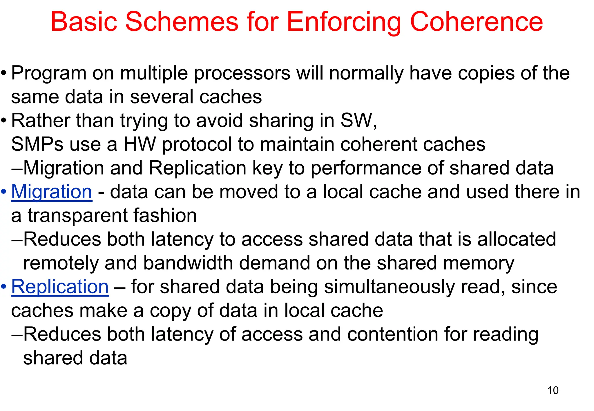 10
Basic Schemes for Enforcing Coherence
• Program on multiple processors will normally have copies of the
same data in several caches
• Rather than trying to avoid sharing in SW,
SMPs use a HW protocol to maintain coherent caches
–Migration and Replication key to performance of shared data
• Migration - data can be moved to a local cache and used there in
a transparent fashion
–Reduces both latency to access shared data that is allocated
remotely and bandwidth demand on the shared memory
• Replication – for shared data being simultaneously read, since
caches make a copy of data in local cache
–Reduces both latency of access and contention for reading
shared data
 